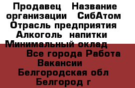 Продавец › Название организации ­ СибАтом › Отрасль предприятия ­ Алкоголь, напитки › Минимальный оклад ­ 16 000 - Все города Работа » Вакансии   . Белгородская обл.,Белгород г.